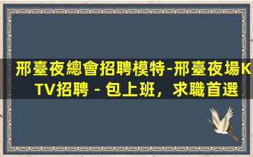 邢臺夜總會招聘模特-邢臺夜場KTV招聘 - 包上班，求職首選